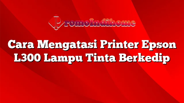 Cara Mengatasi Printer Epson L300 Lampu Tinta Berkedip