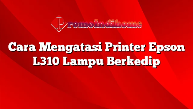 Cara Mengatasi Printer Epson L310 Lampu Berkedip