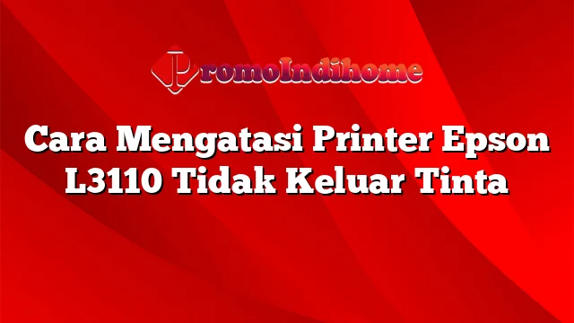 Cara Mengatasi Printer Epson L3110 Tidak Keluar Tinta