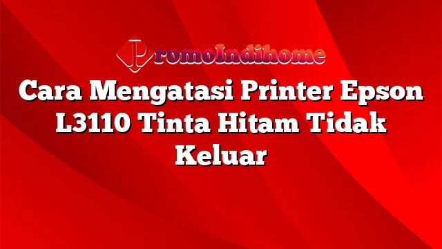 Cara Mengatasi Printer Epson L3110 Tinta Hitam Tidak Keluar