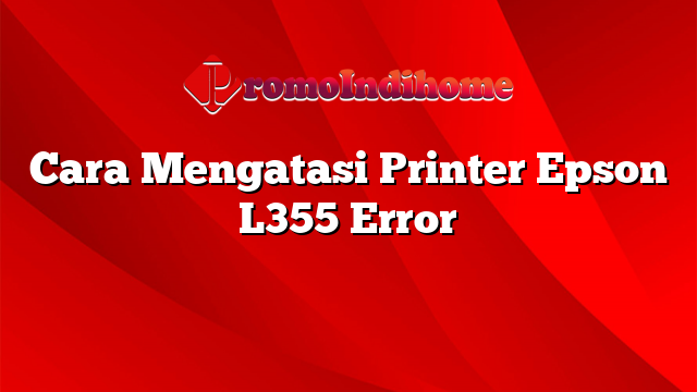 Cara Mengatasi Printer Epson L355 Error