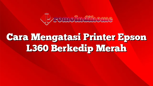 Cara Mengatasi Printer Epson L360 Berkedip Merah