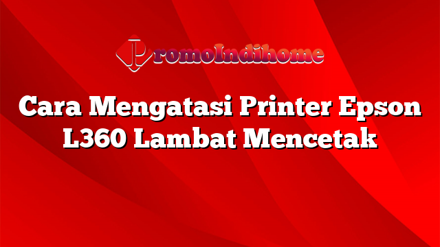 Cara Mengatasi Printer Epson L360 Lambat Mencetak