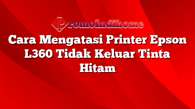 Cara Mengatasi Printer Epson L360 Tidak Keluar Tinta Hitam