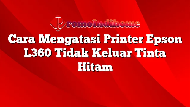 Cara Mengatasi Printer Epson L360 Tidak Keluar Tinta Hitam