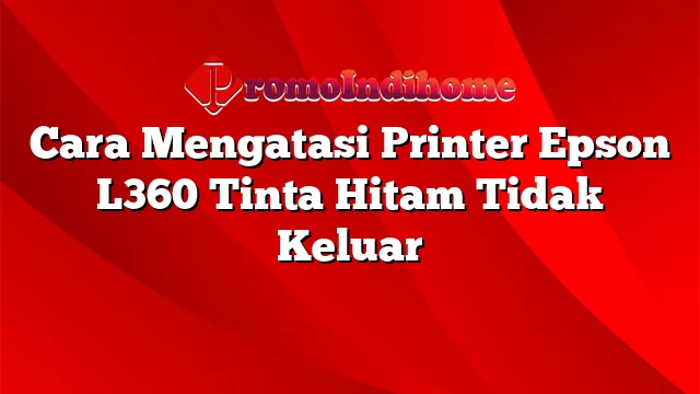 Cara Mengatasi Printer Epson L360 Tinta Hitam Tidak Keluar