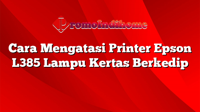 Cara Mengatasi Printer Epson L385 Lampu Kertas Berkedip