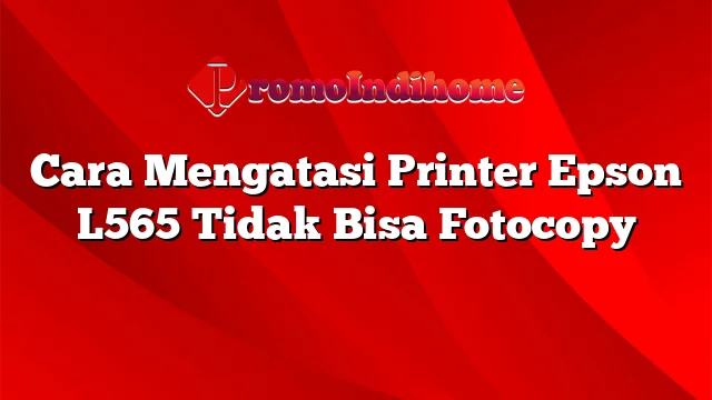 Cara Mengatasi Printer Epson L565 Tidak Bisa Fotocopy