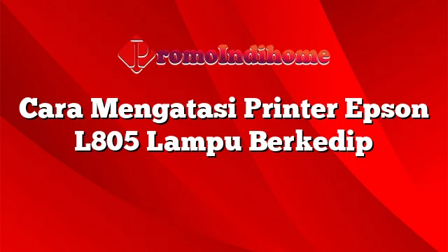 Cara Mengatasi Printer Epson L805 Lampu Berkedip