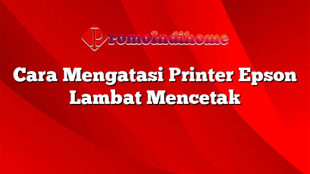 Cara Mengatasi Printer Epson Lambat Mencetak