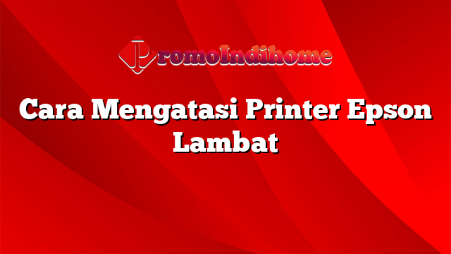 Cara Mengatasi Printer Epson Lambat