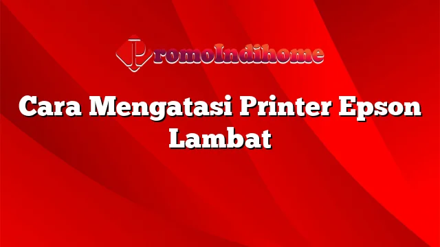 Cara Mengatasi Printer Epson Lambat