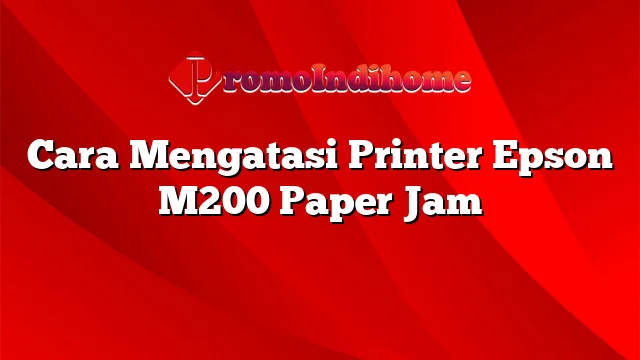 Cara Mengatasi Printer Epson M200 Paper Jam