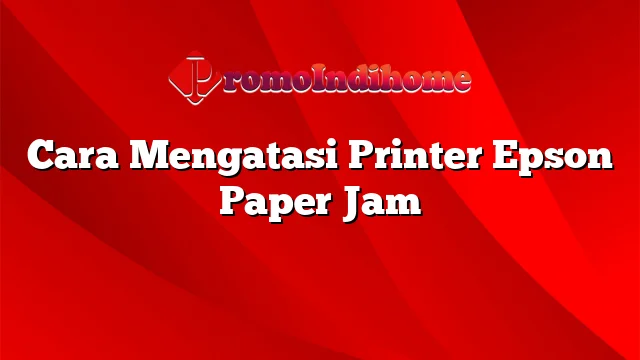 Cara Mengatasi Printer Epson Paper Jam