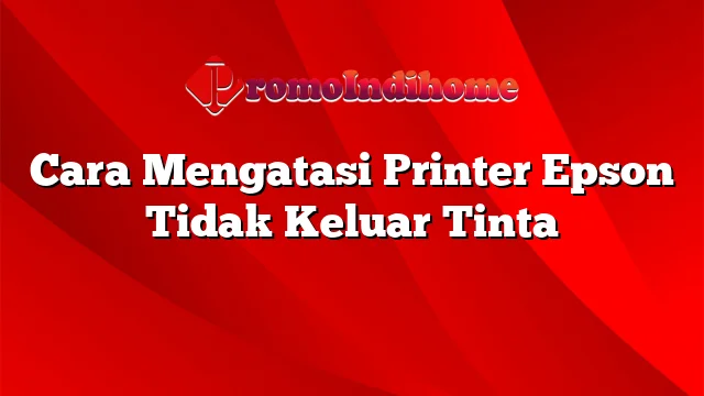 Cara Mengatasi Printer Epson Tidak Keluar Tinta