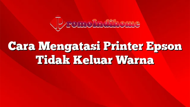 Cara Mengatasi Printer Epson Tidak Keluar Warna