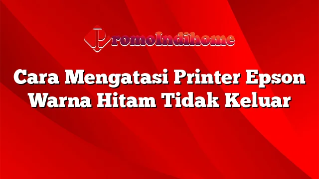 Cara Mengatasi Printer Epson Warna Hitam Tidak Keluar