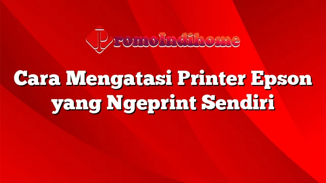 Cara Mengatasi Printer Epson yang Ngeprint Sendiri