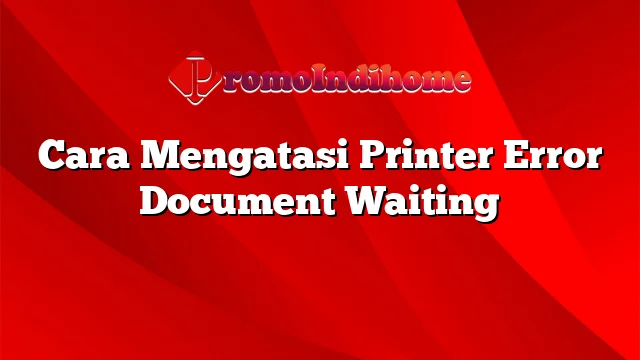 Cara Mengatasi Printer Error Document Waiting