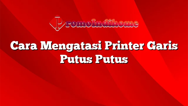 Cara Mengatasi Printer Garis Putus Putus