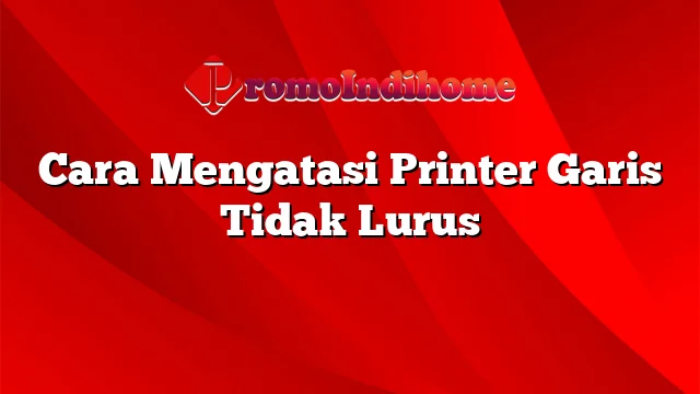 Cara Mengatasi Printer Garis Tidak Lurus