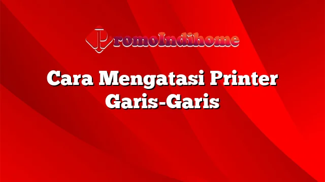 Cara Mengatasi Printer Garis-Garis