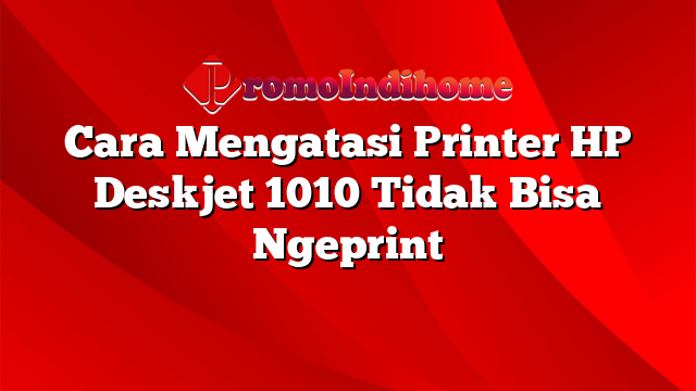 Cara Mengatasi Printer HP Deskjet 1010 Tidak Bisa Ngeprint