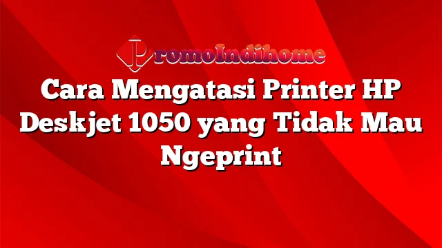 Cara Mengatasi Printer HP Deskjet 1050 yang Tidak Mau Ngeprint