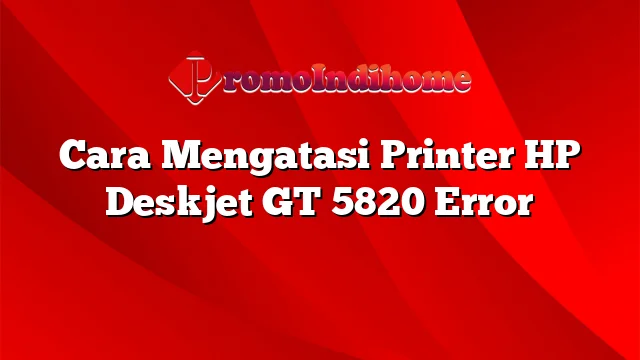 Cara Mengatasi Printer HP Deskjet GT 5820 Error