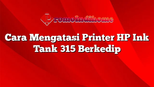 Cara Mengatasi Printer HP Ink Tank 315 Berkedip