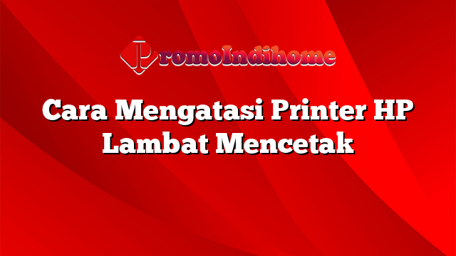 Cara Mengatasi Printer HP Lambat Mencetak