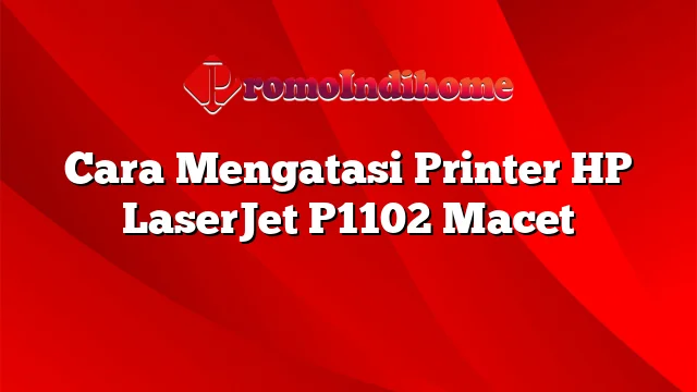 Cara Mengatasi Printer HP LaserJet P1102 Macet