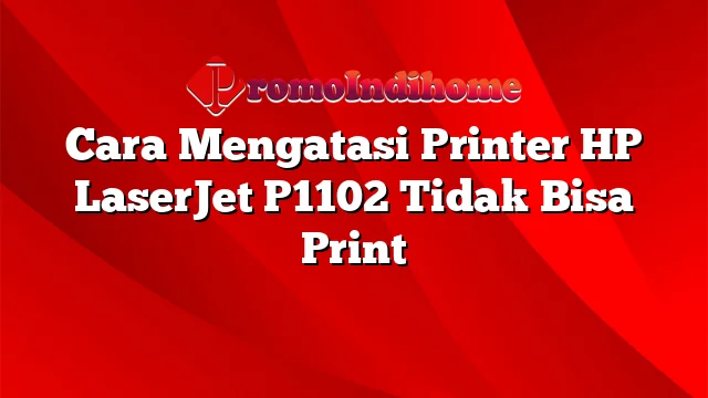 Cara Mengatasi Printer HP LaserJet P1102 Tidak Bisa Print