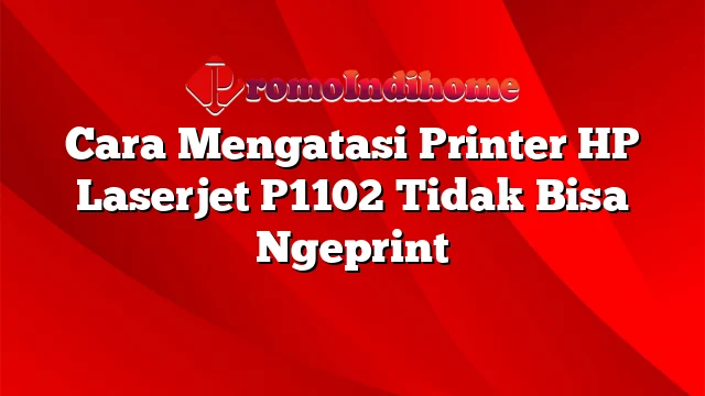 Cara Mengatasi Printer HP Laserjet P1102 Tidak Bisa Ngeprint