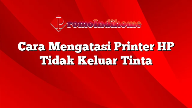 Cara Mengatasi Printer HP Tidak Keluar Tinta