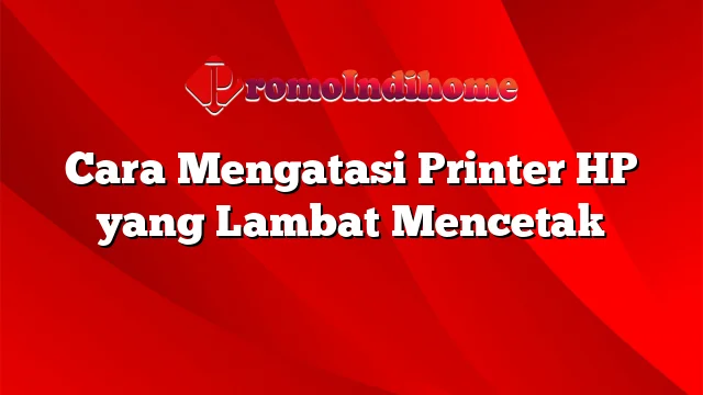 Cara Mengatasi Printer HP yang Lambat Mencetak