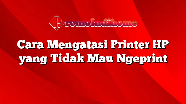 Cara Mengatasi Printer HP yang Tidak Mau Ngeprint