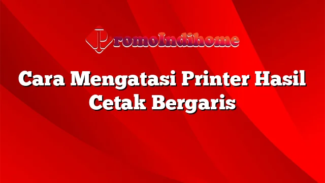 Cara Mengatasi Printer Hasil Cetak Bergaris