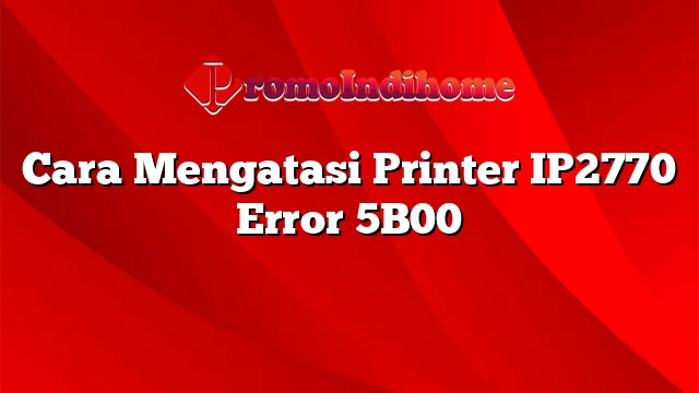 Cara Mengatasi Printer IP2770 Error 5B00