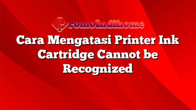 Cara Mengatasi Printer Ink Cartridge Cannot be Recognized