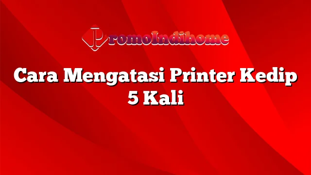 Cara Mengatasi Printer Kedip 5 Kali