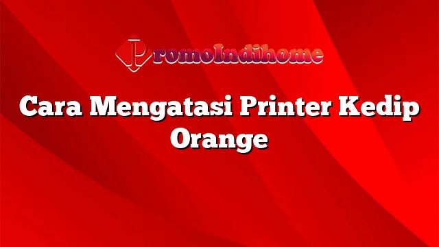 Cara Mengatasi Printer Kedip Orange