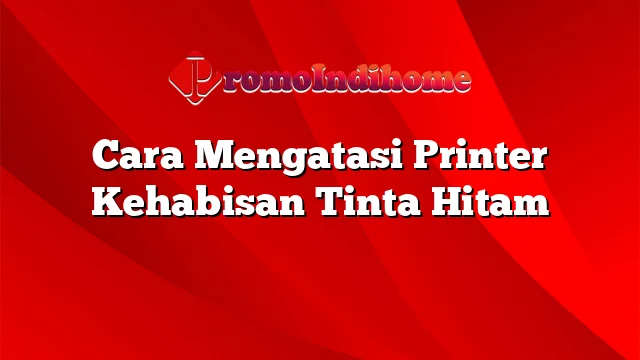 Cara Mengatasi Printer Kehabisan Tinta Hitam