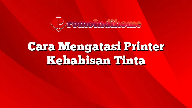 Cara Mengatasi Printer Kehabisan Tinta