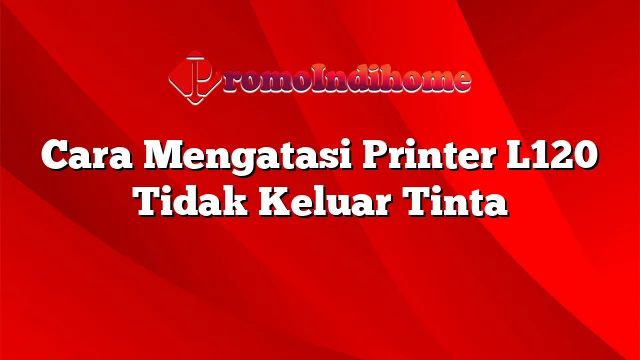 Cara Mengatasi Printer L120 Tidak Keluar Tinta