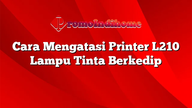 Cara Mengatasi Printer L210 Lampu Tinta Berkedip