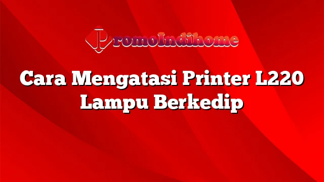 Cara Mengatasi Printer L220 Lampu Berkedip