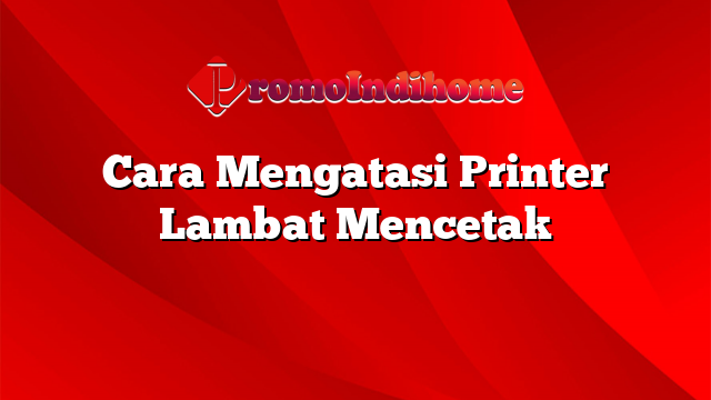 Cara Mengatasi Printer Lambat Mencetak