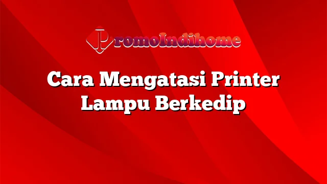 Cara Mengatasi Printer Lampu Berkedip