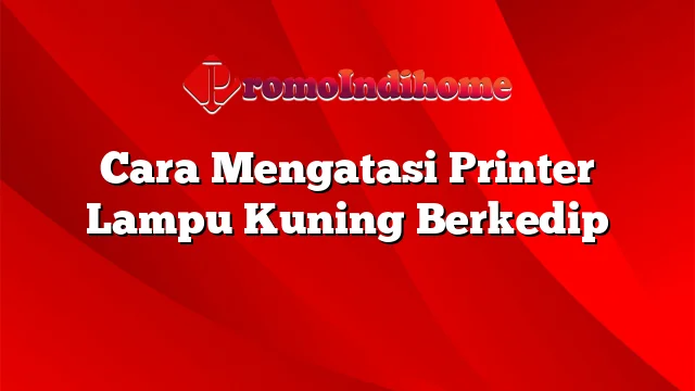 Cara Mengatasi Printer Lampu Kuning Berkedip